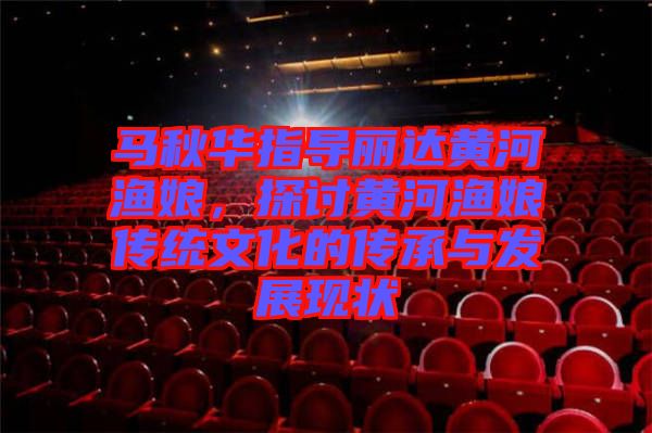 馬秋華指導(dǎo)麗達(dá)黃河漁娘，探討黃河漁娘傳統(tǒng)文化的傳承與發(fā)展現(xiàn)狀