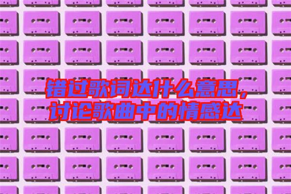 錯過歌詞達什么意思，討論歌曲中的情感達