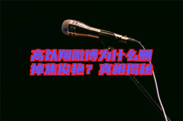 高以翔微博為什么刪掉焦俊艷？真相揭秘