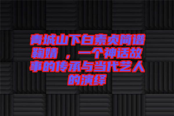 青城山下白素貞簡譜鞠婧祎，一個(gè)神話故事的傳承與當(dāng)代藝人的演繹