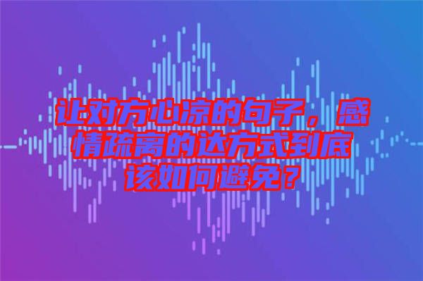 讓對方心涼的句子，感情疏離的達方式到底該如何避免？
