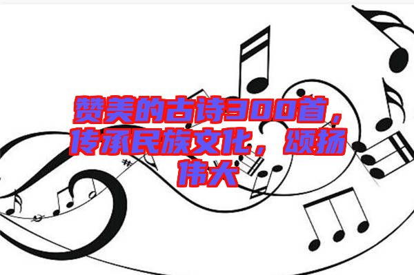 贊美的古詩300首，傳承民族文化，頌揚(yáng)偉大