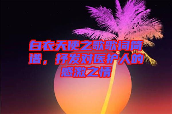 白衣天使之歌歌詞簡(jiǎn)譜，抒發(fā)對(duì)醫(yī)護(hù)人的感激之情