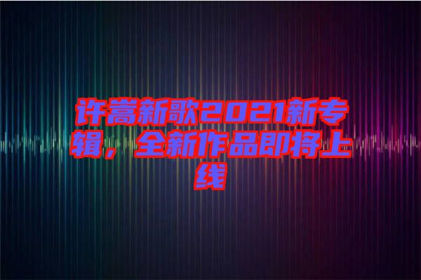 許嵩新歌2021新專輯，全新作品即將上線