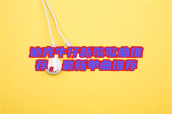 迪克牛仔新歌歌曲推薦，最新單曲推薦