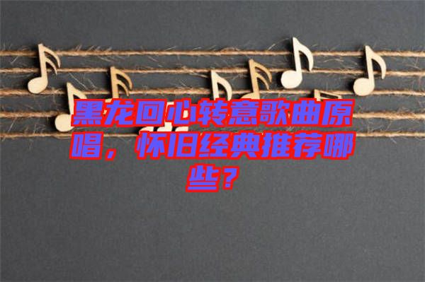 黑龍回心轉(zhuǎn)意歌曲原唱，懷舊經(jīng)典推薦哪些？