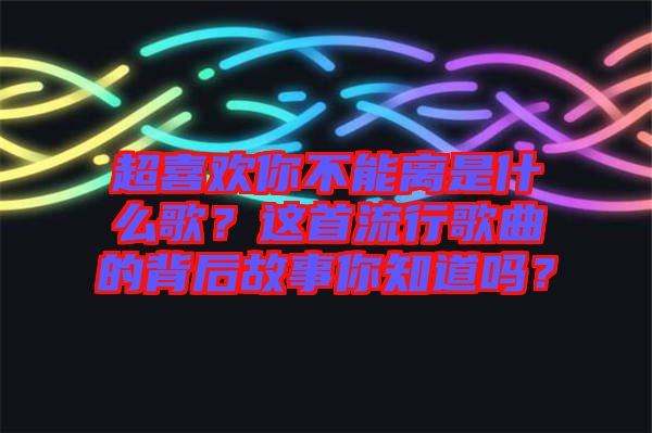 超喜歡你不能離是什么歌？這首流行歌曲的背后故事你知道嗎？