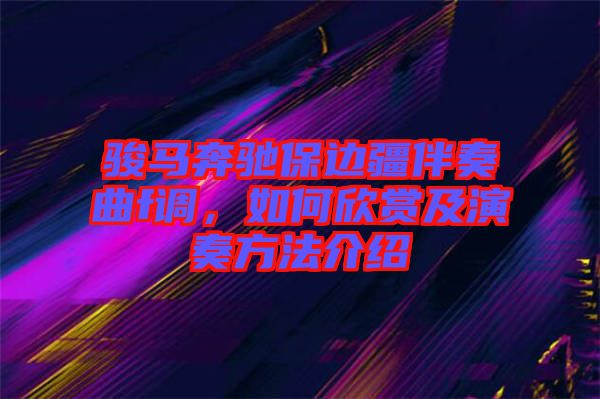 駿馬奔馳保邊疆伴奏曲f調(diào)，如何欣賞及演奏方法介紹