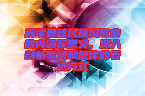 解讀最炫民族風歌曲的內(nèi)涵和意義，深入剖析歌詞和旋律的表達方式