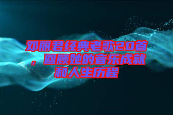 鄧麗君經(jīng)典老歌20首，回顧她的音樂(lè)成就和人生歷程