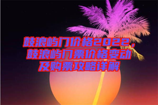 鼓浪嶼門價格2022，鼓浪嶼門票價格變動及購票攻略詳解