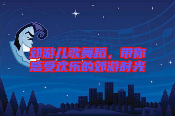 郊游兒歌舞蹈，帶你感受歡樂的郊游時光