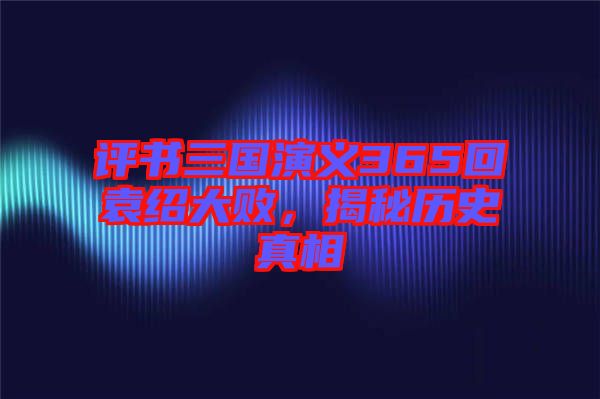 評(píng)書(shū)三國(guó)演義365回袁紹大敗，揭秘歷史真相