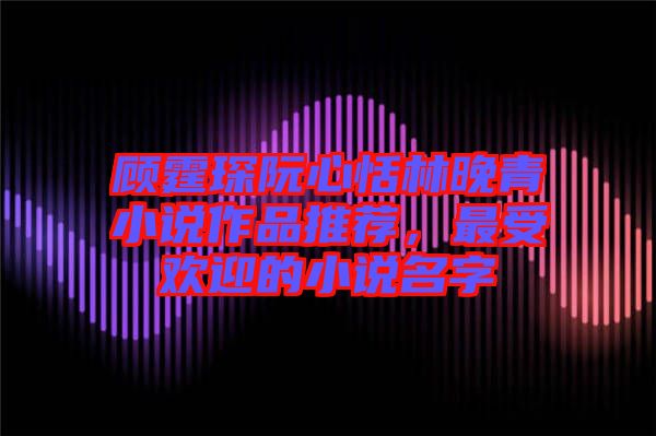 顧霆琛阮心恬林晚青小說作品推薦，最受歡迎的小說名字