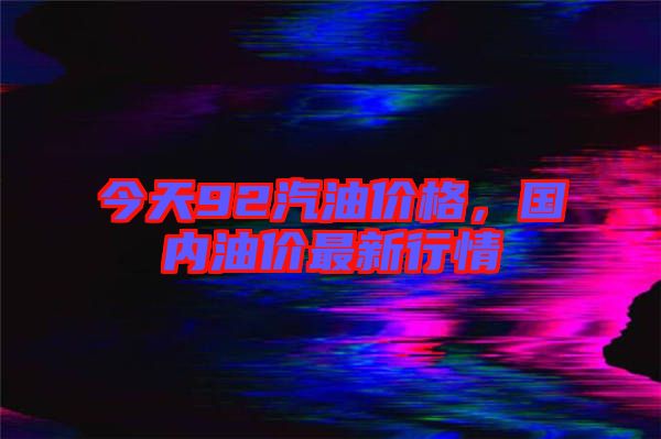 今天92汽油價(jià)格，國內(nèi)油價(jià)最新行情