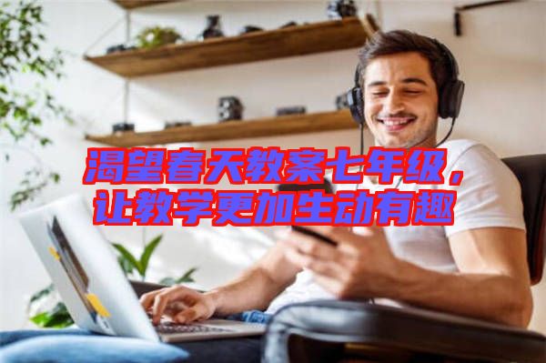 渴望春天教案七年級(jí)，讓教學(xué)更加生動(dòng)有趣