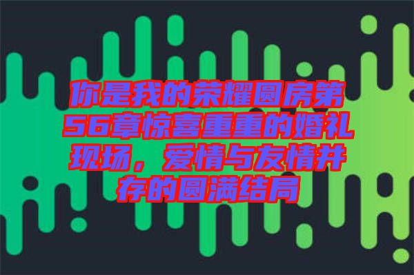 你是我的榮耀圓房第56章驚喜重重的婚禮現(xiàn)場，愛情與友情并存的圓滿結(jié)局