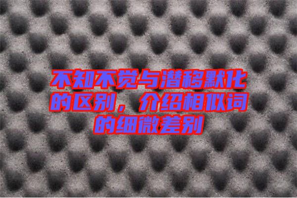 不知不覺與潛移默化的區(qū)別，介紹相似詞的細(xì)微差別