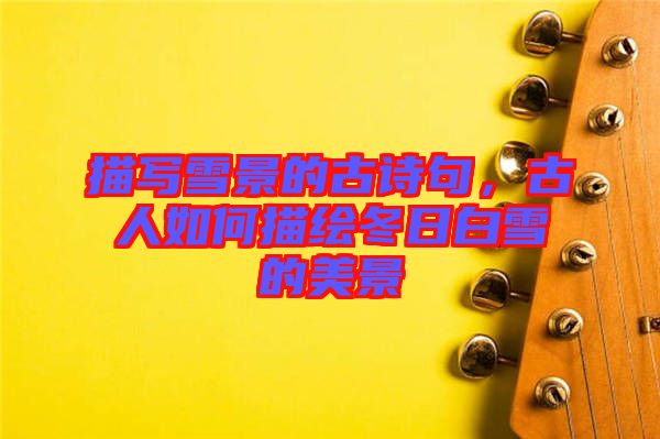 描寫雪景的古詩句，古人如何描繪冬日白雪的美景