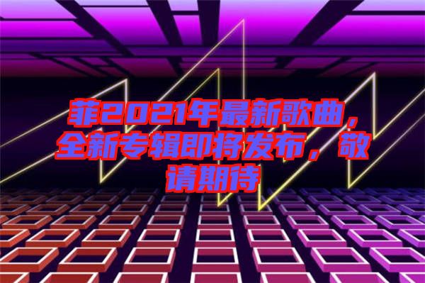 菲2021年最新歌曲，全新專輯即將發(fā)布，敬請期待