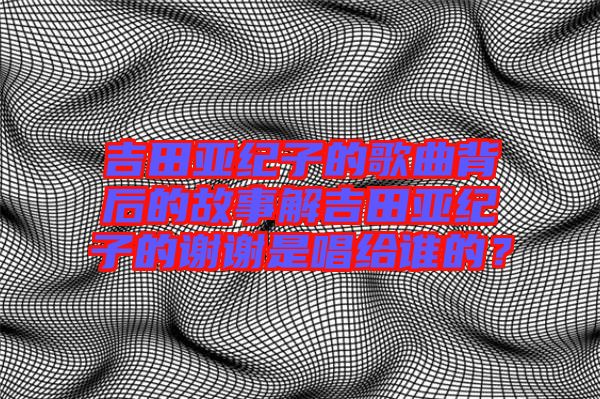 吉田亞紀(jì)子的歌曲背后的故事解吉田亞紀(jì)子的謝謝是唱給誰的？