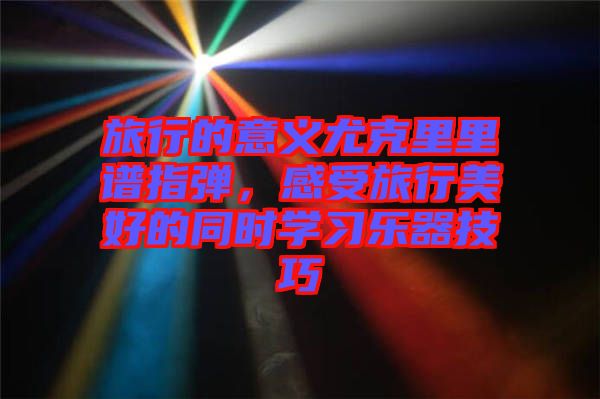 旅行的意義尤克里里譜指彈，感受旅行美好的同時學(xué)習(xí)樂器技巧