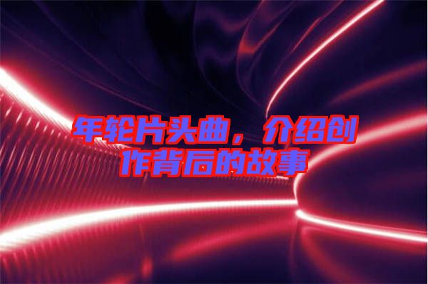 年輪片頭曲，介紹創(chuàng)作背后的故事