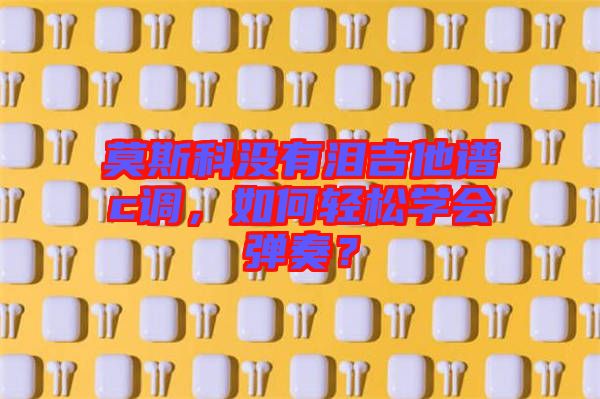莫斯科沒有淚吉他譜c調(diào)，如何輕松學(xué)會(huì)彈奏？