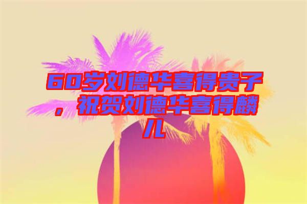 60歲劉德華喜得貴子，祝賀劉德華喜得麟兒