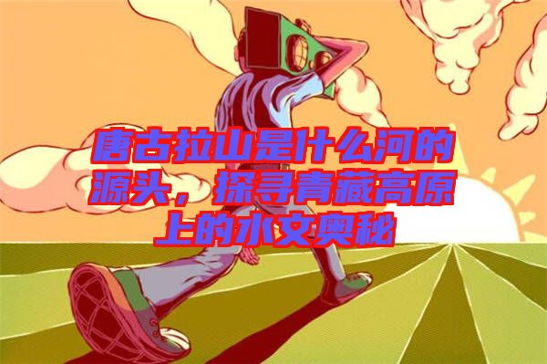 唐古拉山是什么河的源頭，探尋青藏高原上的水文奧秘