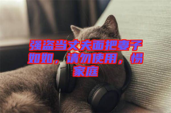 強(qiáng)盜當(dāng)丈夫面把妻子如如，請(qǐng)勿使用，惕家庭