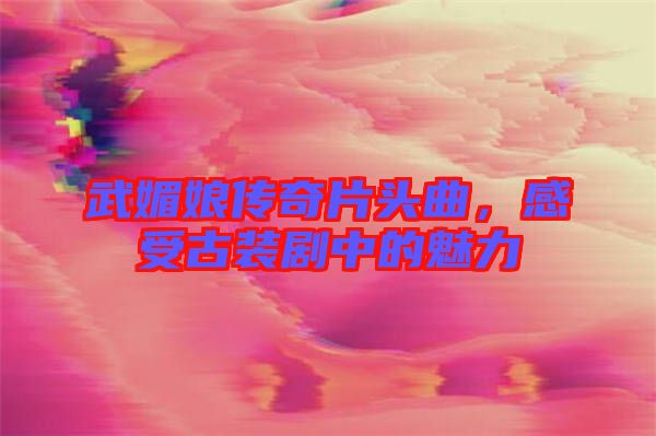 武媚娘傳奇片頭曲，感受古裝劇中的魅力