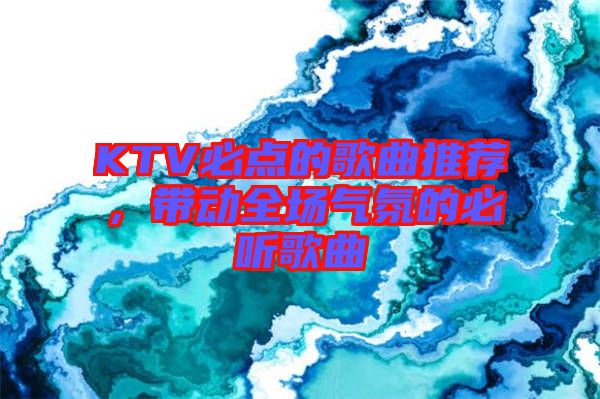 KTV必點的歌曲推薦，帶動全場氣氛的必聽歌曲