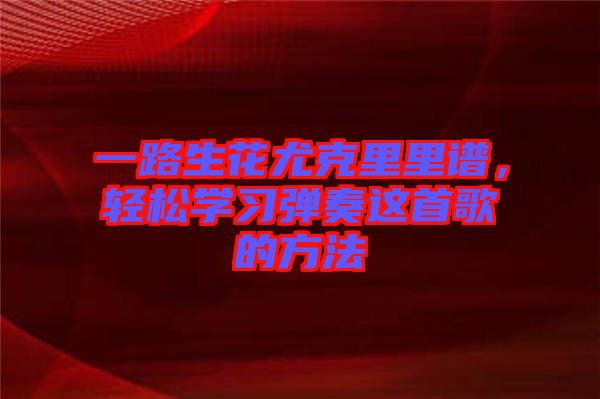 一路生花尤克里里譜，輕松學(xué)習(xí)彈奏這首歌的方法