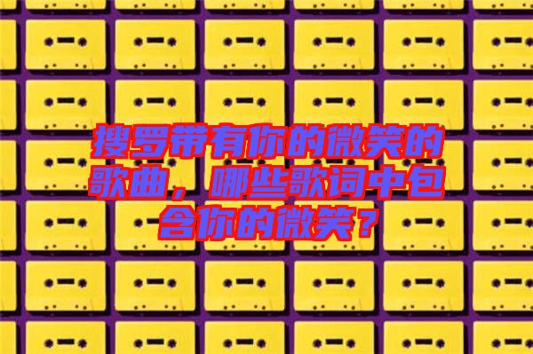 搜羅帶有你的微笑的歌曲，哪些歌詞中包含你的微笑？