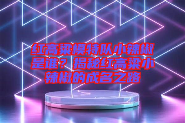 紅高粱模特隊小辣椒是誰？揭秘紅高粱小辣椒的成名之路