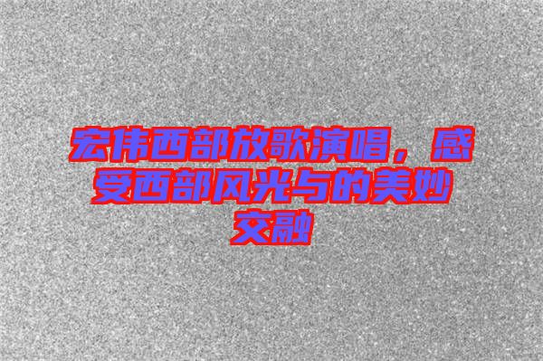 宏偉西部放歌演唱，感受西部風(fēng)光與的美妙交融