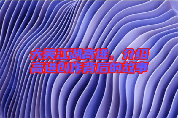 大笑江湖高進(jìn)，介紹高進(jìn)創(chuàng)作背后的故事
