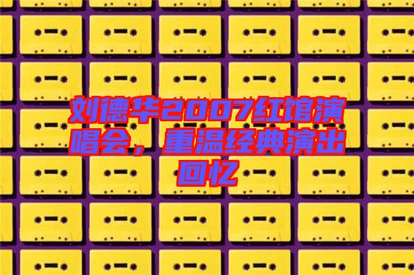 劉德華2007紅館演唱會，重溫經典演出回憶