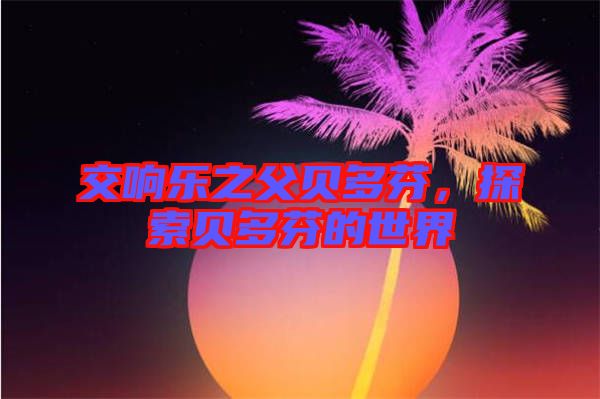 交響樂之父貝多芬，探索貝多芬的世界