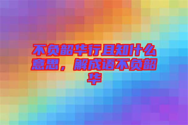 不負(fù)韶華行且知什么意思，解成語不負(fù)韶華