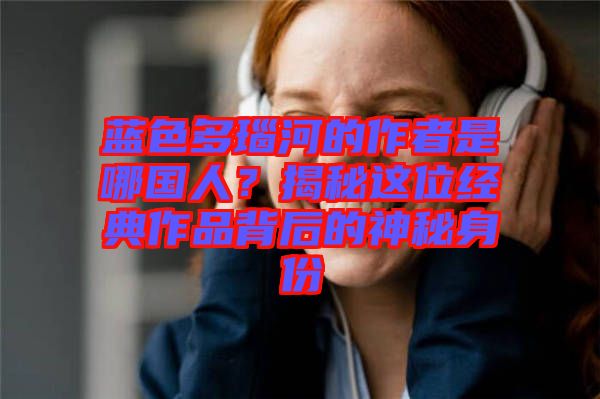 藍色多瑙河的作者是哪國人？揭秘這位經(jīng)典作品背后的神秘身份