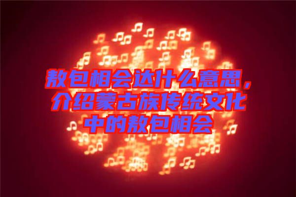 敖包相會達什么意思，介紹蒙古族傳統(tǒng)文化中的敖包相會