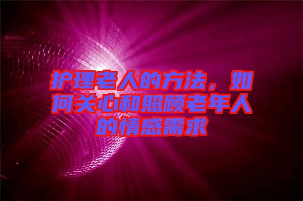 護(hù)理老人的方法，如何關(guān)心和照顧老年人的情感需求