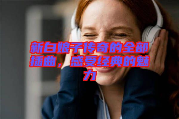 新白娘子傳奇的全部插曲，感受經(jīng)典的魅力