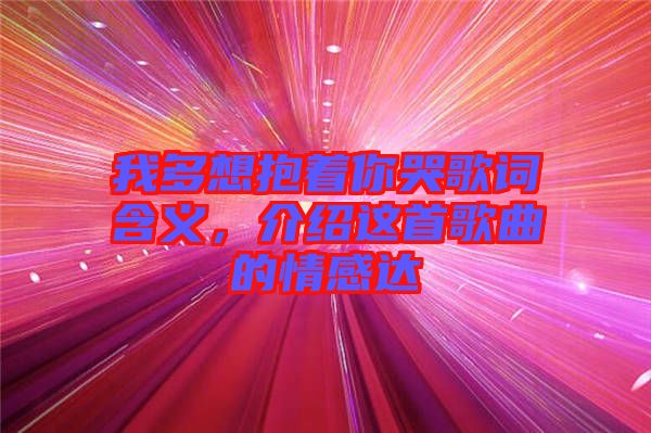 我多想抱著你哭歌詞含義，介紹這首歌曲的情感達(dá)