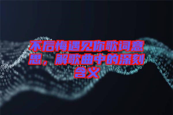 不后悔遇見你歌詞意思，解歌曲中的深刻含義