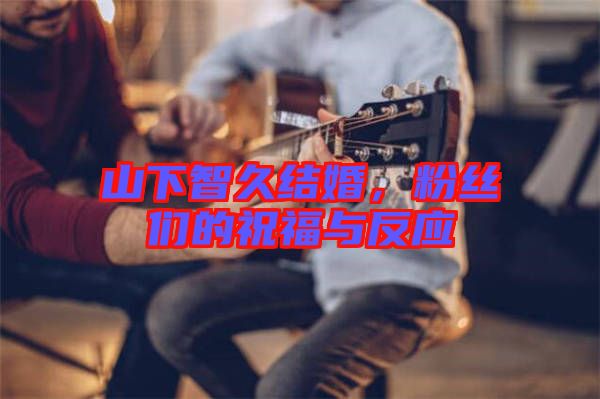 山下智久結(jié)婚，粉絲們的祝福與反應(yīng)