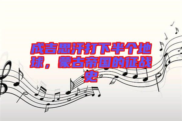 成吉思汗打下半個(gè)地球，蒙古帝國(guó)的征戰(zhàn)史