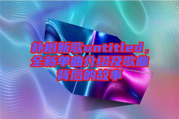 樸樹新歌untitled，全新單曲介紹及歌曲背后的故事